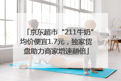 京东超市“211牛奶”均价便宜1.7元，独家货盘助力商家增速翻倍