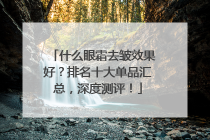 什么眼霜去皱效果好？排名十大单品汇总，深度测评！
