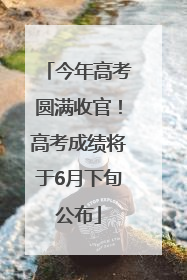 今年高考圆满收官！高考成绩将于6月下旬公布
