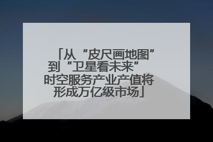 从“皮尺画地图”到“卫星看未来” 时空服务产业产值将形成万亿级市场