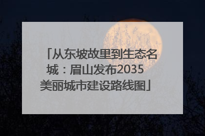 从东坡故里到生态名城：眉山发布2035美丽城市建设路线图