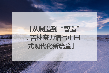 从制造到“智造”，吉林奋力谱写中国式现代化新篇章