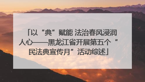 以“典”赋能 法治春风浸润人心——黑龙江省开展第五个“民法典宣传月”活动综述
