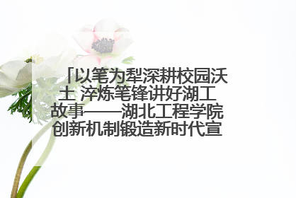 以笔为犁深耕校园沃土 淬炼笔锋讲好湖工故事——湖北工程学院创新机制锻造新时代宣传“轻骑兵”
