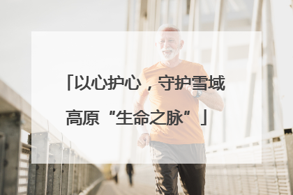 以心护心，守护雪域高原“生命之脉”