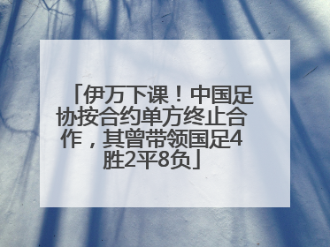 伊万下课！中国足协按合约单方终止合作，其曾带领国足4胜2平8负