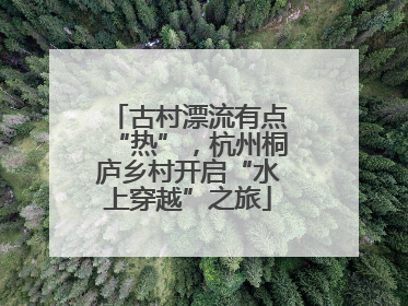 古村漂流有点“热”，杭州桐庐乡村开启“水上穿越”之旅