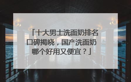 十大男士洗面奶排名口碑揭晓，国产洗面奶哪个好用又便宜？
