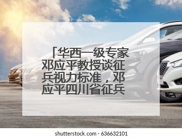 华西一级专家邓应平教授谈征兵视力标准，邓应平四川省征兵办眼科负责人