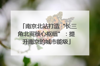 南京北站打造“长三角北翼核心枢纽”：提升南京的城市能级