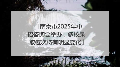 南京市2025年中招咨询会举办，多校录取位次将有明显变化