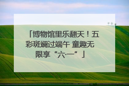 博物馆里乐翻天！五彩斑斓过端午 童趣无限享“六·一”
