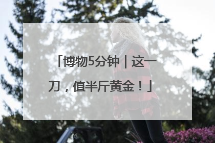 博物5分钟｜这一刀，值半斤黄金！