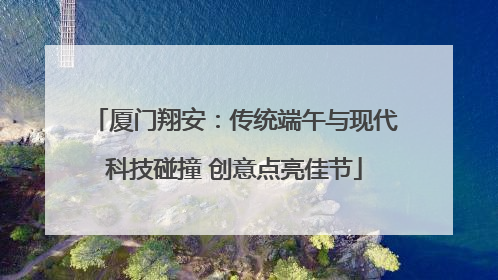 厦门翔安：传统端午与现代科技碰撞 创意点亮佳节