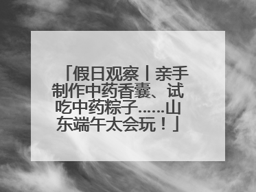 假日观察丨亲手制作中药香囊、试吃中药粽子……山东端午太会玩！