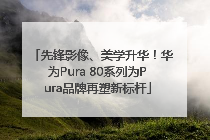 先锋影像、美学升华！华为Pura 80系列为Pura品牌再塑新标杆