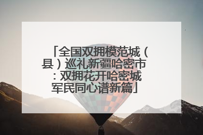 全国双拥模范城（县）巡礼新疆哈密市：双拥花开哈密城 军民同心谱新篇