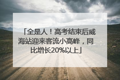 全是人！高考结束后威海站迎来客流小高峰，同比增长20%以上
