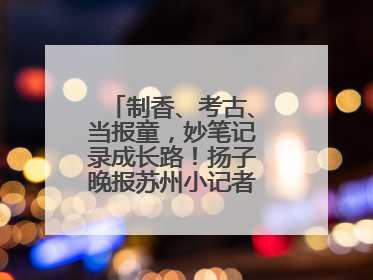 制香、考古、当报童，妙笔记录成长路！扬子晚报苏州小记者特刊焕新登场