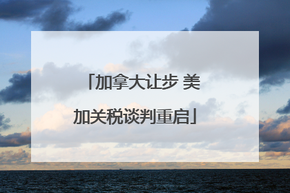 加拿大让步 美加关税谈判重启