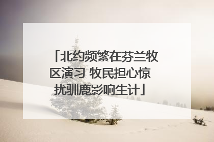 北约频繁在芬兰牧区演习 牧民担心惊扰驯鹿影响生计