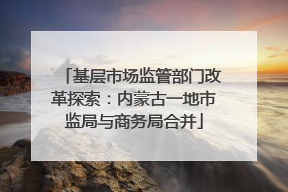 基层市场监管部门改革探索：内蒙古一地市监局与商务局合并