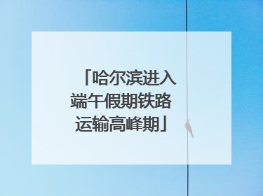 哈尔滨进入端午假期铁路运输高峰期