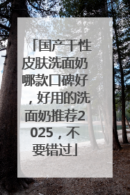 国产干性皮肤洗面奶哪款口碑好，好用的洗面奶推荐2025，不要错过