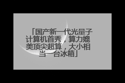 国产新一代光量子计算机首秀，算力媲美顶尖超算，大小相当一台冰箱