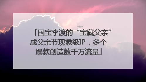 国宝李渡的“宝藏父亲”成父亲节现象级IP，多个爆款创造数千万流量