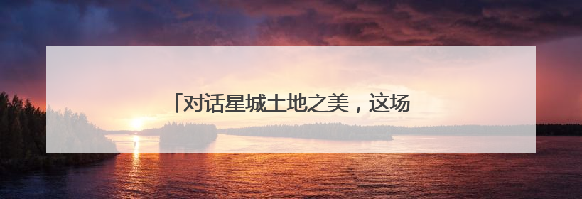 对话星城土地之美，这场活动邀你共赴土地之约