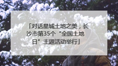 对话星城土地之美，长沙市第35个“全国土地日”主题活动举行
