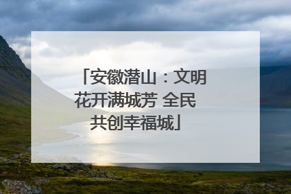 安徽潜山：文明花开满城芳 全民共创幸福城