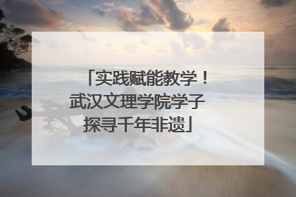 实践赋能教学！武汉文理学院学子探寻千年非遗
