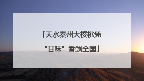 天水秦州大樱桃凭“甘味”香飘全国