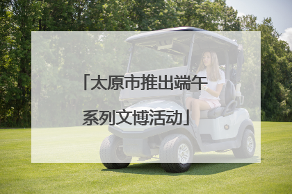 太原市推出端午系列文博活动