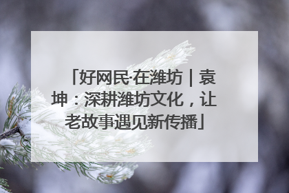 好网民·在潍坊｜袁坤：深耕潍坊文化，让老故事遇见新传播