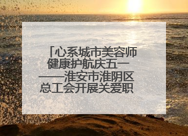 心系城市美容师 健康护航庆五一——淮安市淮阴区总工会开展关爱职工体检活动