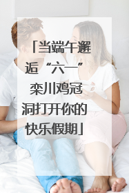 当端午邂逅“六一” 栾川鸡冠洞打开你的快乐假期