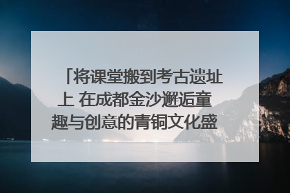 将课堂搬到考古遗址上 在成都金沙邂逅童趣与创意的青铜文化盛宴｜文化中国行