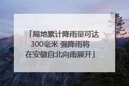 局地累计降雨量可达300毫米 强降雨将在安徽自北向南展开