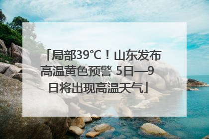 局部39℃！山东发布高温黄色预警 5日—9日将出现高温天气