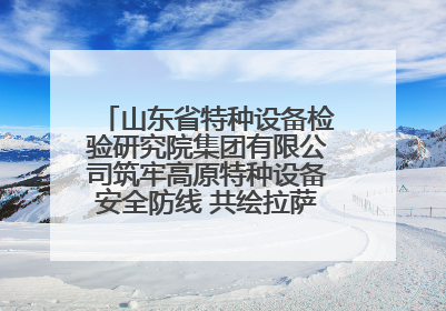 山东省特种设备检验研究院集团有限公司筑牢高原特种设备安全防线 共绘拉萨美好生活画卷