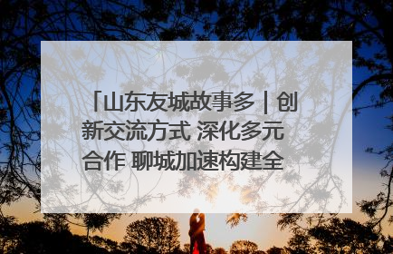 山东友城故事多｜创新交流方式 深化多元合作 聊城加速构建全球友城新格局