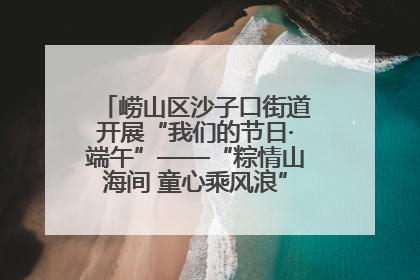 崂山区沙子口街道开展“我们的节日·端午”——“粽情山海间 童心乘风浪”文明实践活动
