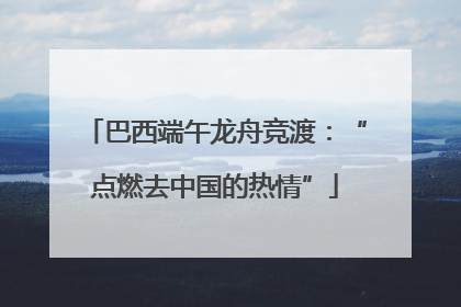 巴西端午龙舟竞渡：“点燃去中国的热情”