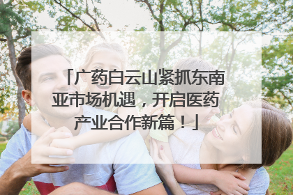 广药白云山紧抓东南亚市场机遇，开启医药产业合作新篇！