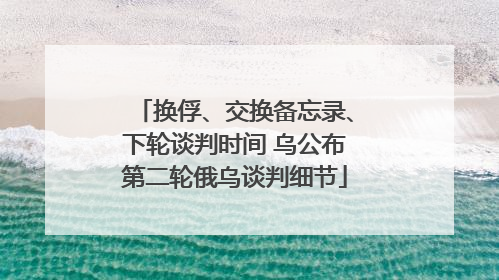 换俘、交换备忘录、下轮谈判时间 乌公布第二轮俄乌谈判细节