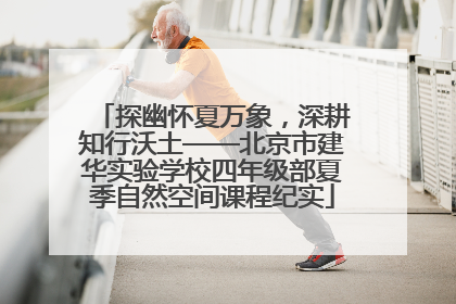 探幽怀夏万象，深耕知行沃土——北京市建华实验学校四年级部夏季自然空间课程纪实