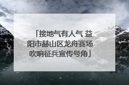 接地气有人气 益阳市赫山区龙舟赛场吹响征兵宣传号角